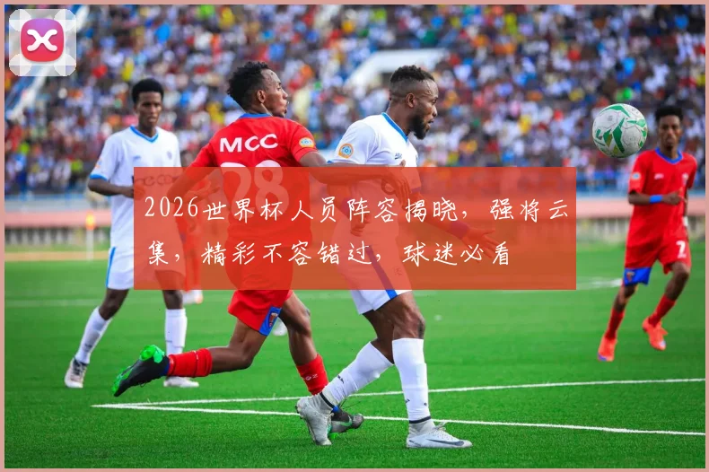 2026世界杯人员阵容揭晓，强将云集，精彩不容错过，球迷必看