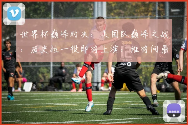 世界杯巅峰对决，美国队巅峰之战，历史性一役即将上演，谁将问鼎冠军