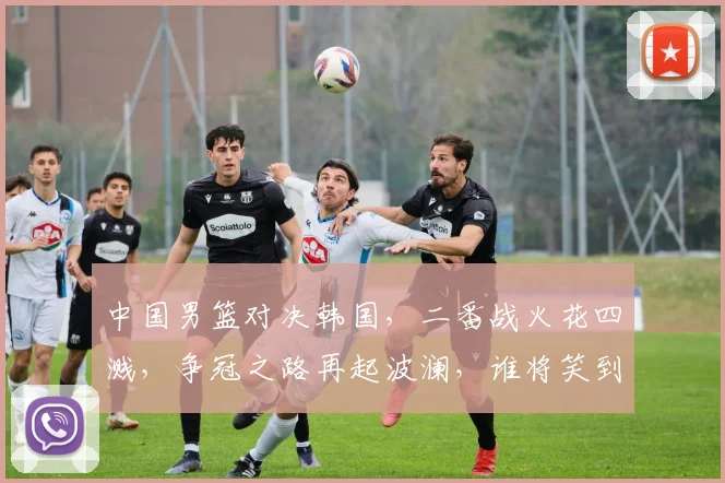 中国男篮对决韩国，二番战火花四溅，争冠之路再起波澜，谁将笑到最后